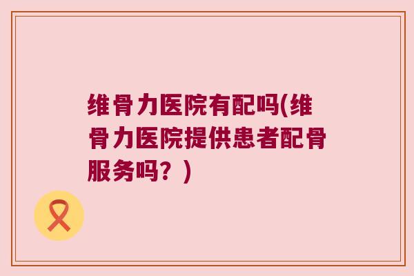 维骨力医院有配吗(维骨力医院提供患者配骨服务吗?) 维骨力医院有配吗(维骨力医院提供患者配骨服务吗?)