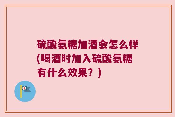 硫酸氨糖加酒会怎么样(喝酒时加入硫酸氨糖有什么效果?) 硫酸氨糖加酒会怎么样(喝酒时加入硫酸氨糖有什么效果?)