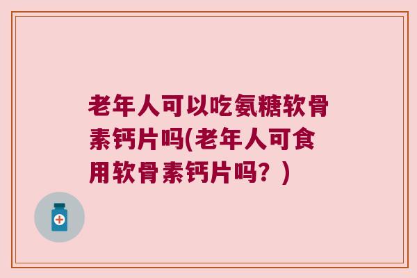 老年人可以吃氨糖软骨素钙片吗(老年人可食用软骨素钙片吗?) 老年人可以吃氨糖软骨素钙片吗(老年人可食用软骨素钙片吗?)