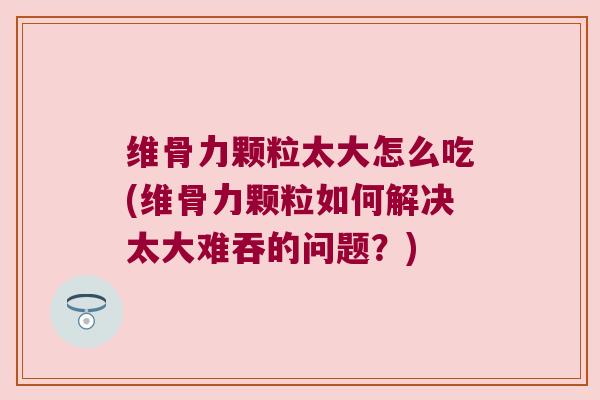 维骨力颗粒太大怎么吃(维骨力颗粒如何解决太大难吞的问题？)