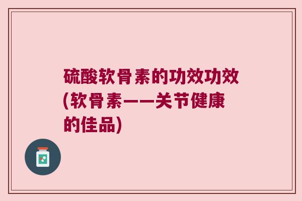 硫酸软骨素的功效功效(软骨素——关节健康的佳品) 硫酸软骨素的功效功效(软骨素——关节健康的佳品)