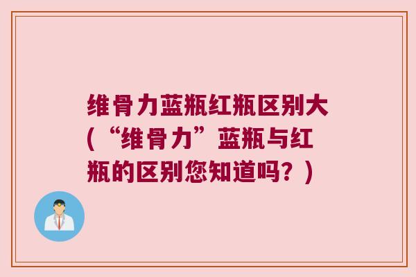维骨力蓝瓶红瓶区别大(“维骨力”蓝瓶与红瓶的区别您知道吗？)