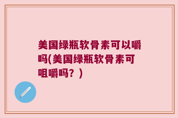 美国绿瓶软骨素可以嚼吗(美国绿瓶软骨素可咀嚼吗?) 美国绿瓶软骨素可以嚼吗(美国绿瓶软骨素可咀嚼吗?)