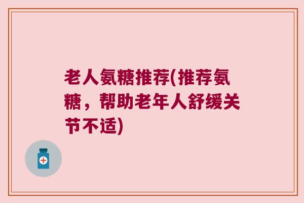 老人氨糖推荐(推荐氨糖,帮助老年人舒缓关节不适) 老人氨糖推荐(推荐氨糖,帮助老年人舒缓关节不适)