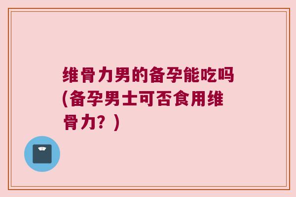维骨力男的备孕能吃吗(备孕男士可否食用维骨力?) 维骨力男的备孕能吃吗(备孕男士可否食用维骨力?)