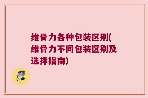 维骨力各种包装区别(维骨力不同包装区别及选择指南)