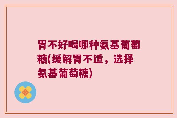 胃不好喝哪种氨基葡萄糖(缓解胃不适，选择氨基葡萄糖)
