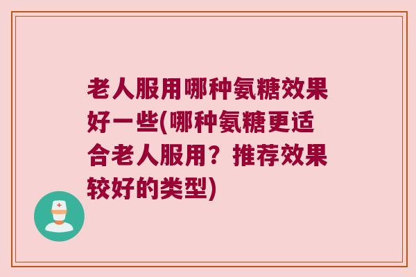 老人服用哪种氨糖效果好一些(哪种氨糖更适合老人服用?推荐效果较好的类型) 老人服用哪种氨糖效果好一些(哪种氨糖更适合老人服用?推荐效果较好的类型)