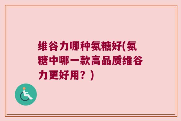 维谷力哪种氨糖好(氨糖中哪一款高品质维谷力更好用?) 维谷力哪种氨糖好(氨糖中哪一款高品质维谷力更好用?)