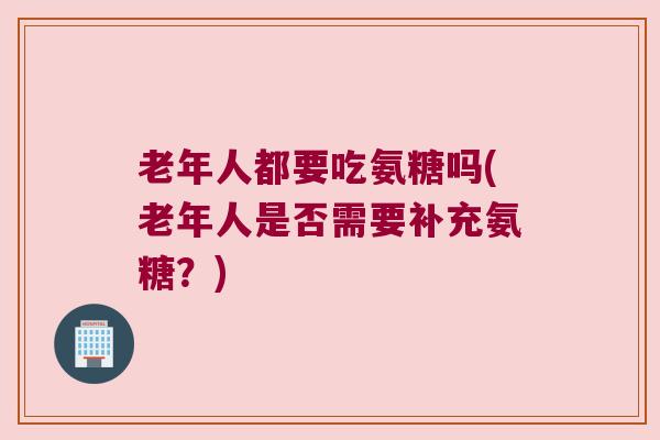 老年人都要吃氨糖吗(老年人是否需要补充氨糖？)