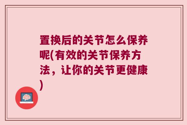 置换后的关节怎么保养呢(有效的关节保养方法，让你的关节更健康)