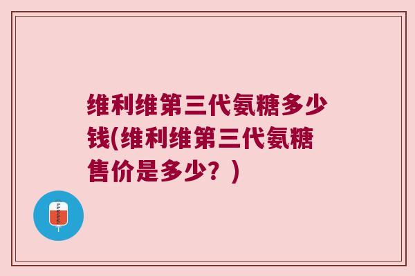 维利维第三代氨糖多少钱(维利维第三代氨糖售价是多少？)