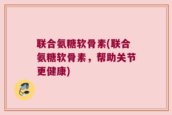 联合氨糖软骨素(联合氨糖软骨素，帮助关节更健康)