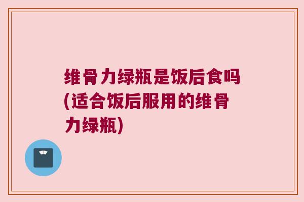 维骨力绿瓶是饭后食吗(适合饭后服用的维骨力绿瓶)