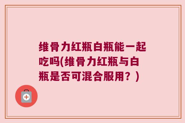 维骨力红瓶白瓶能一起吃吗(维骨力红瓶与白瓶是否可混合服用？)