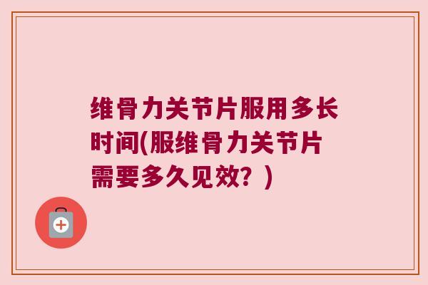 维骨力关节片服用多长时间(服维骨力关节片需要多久见效？)