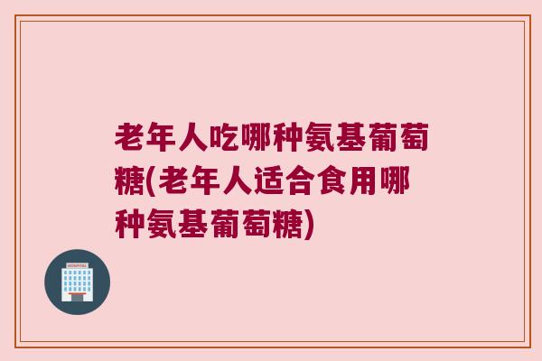 老年人吃哪种氨基葡萄糖(老年人适合食用哪种氨基葡萄糖) 老年人吃哪种氨基葡萄糖(老年人适合食用哪种氨基葡萄糖)