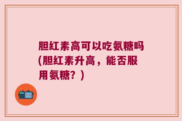 胆红素高可以吃氨糖吗(胆红素升高,能否服用氨糖?) 胆红素高可以吃氨糖吗(胆红素升高,能否服用氨糖?)