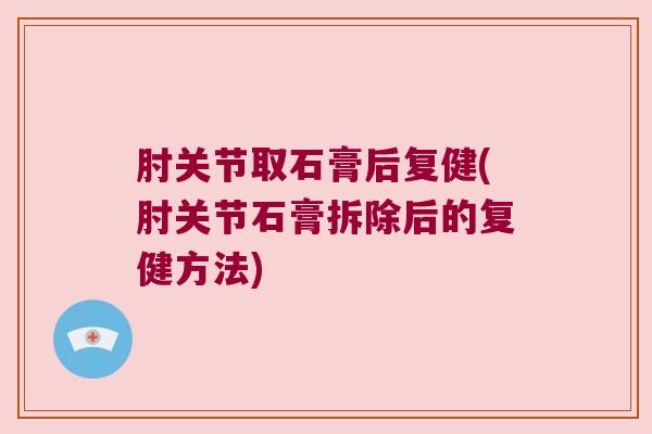 肘关节取石膏后复健(肘关节石膏拆除后的复健方法)