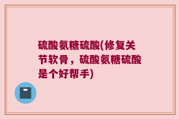 硫酸氨糖硫酸(修复关节软骨，硫酸氨糖硫酸是个好帮手)