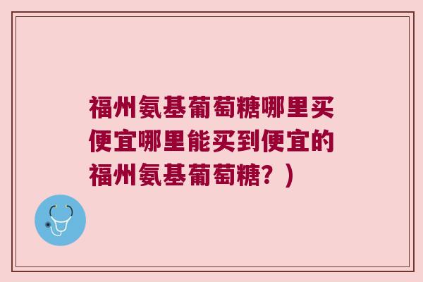 福州氨基葡萄糖哪里买便宜哪里能买到便宜的福州氨基葡萄糖？)