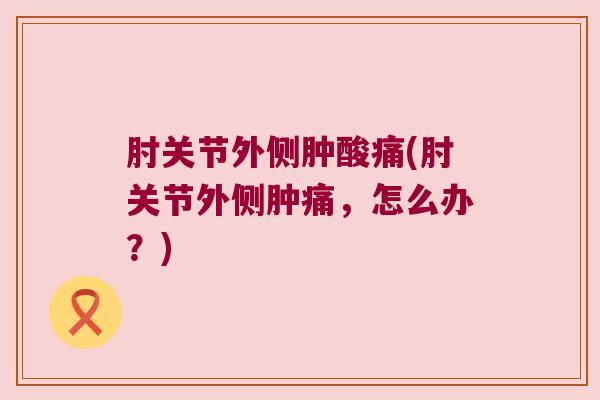肘关节外侧肿酸痛(肘关节外侧肿痛，怎么办？)
