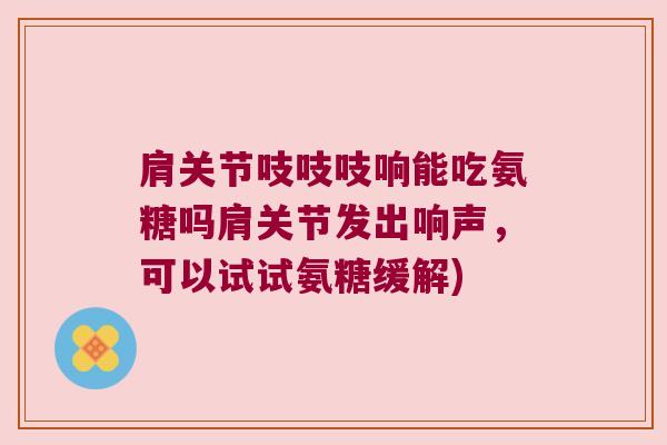 肩关节吱吱吱响能吃氨糖吗肩关节发出响声，可以试试氨糖缓解)