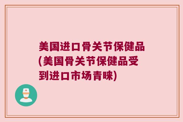 美国进口骨关节保健品(美国骨关节保健品受到进口市场青睐) 美国进口骨关节保健品(美国骨关节保健品受到进口市场青睐)