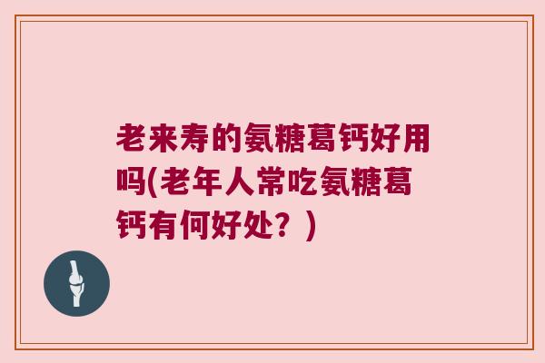 老来寿的氨糖葛钙好用吗(老年人常吃氨糖葛钙有何好处？)