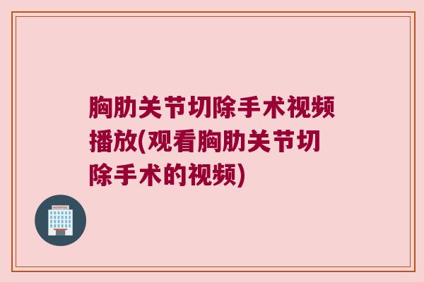 胸肋关节切除手术视频播放(观看胸肋关节切除手术的视频)