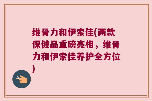 维骨力和伊索佳(两款保健品重磅亮相，维骨力和伊索佳养护全方位)
