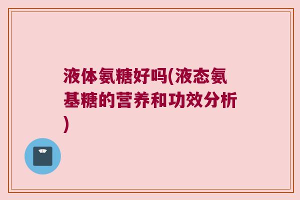 液体氨糖好吗(液态氨基糖的营养和功效分析) 液体氨糖好吗(液态氨基糖的营养和功效分析)