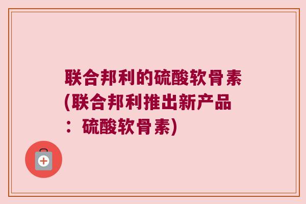 联合邦利的硫酸软骨素(联合邦利推出新产品:硫酸软骨素) 联合邦利的硫酸软骨素(联合邦利推出新产品:硫酸软骨素)