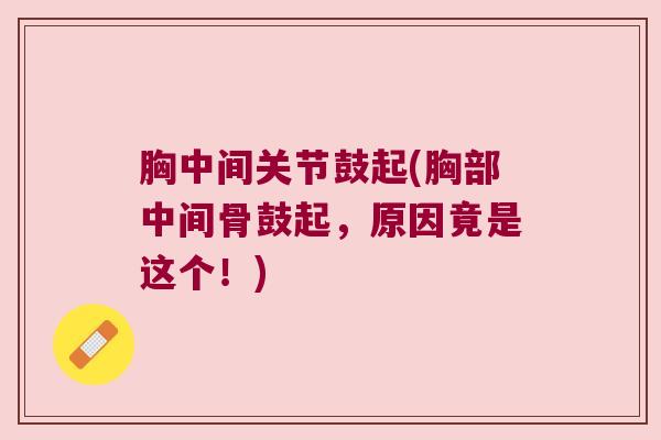 胸中间关节鼓起(胸部中间骨鼓起，原因竟是这个！)