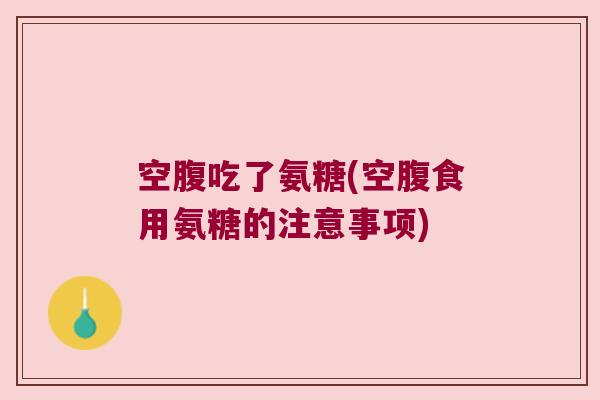 空腹吃了氨糖(空腹食用氨糖的注意事项) 空腹吃了氨糖(空腹食用氨糖的注意事项)