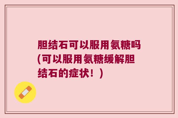 胆结石可以服用氨糖吗(可以服用氨糖缓解胆结石的症状！)