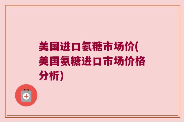美国进口氨糖市场价(美国氨糖进口市场价格分析) 美国进口氨糖市场价(美国氨糖进口市场价格分析)