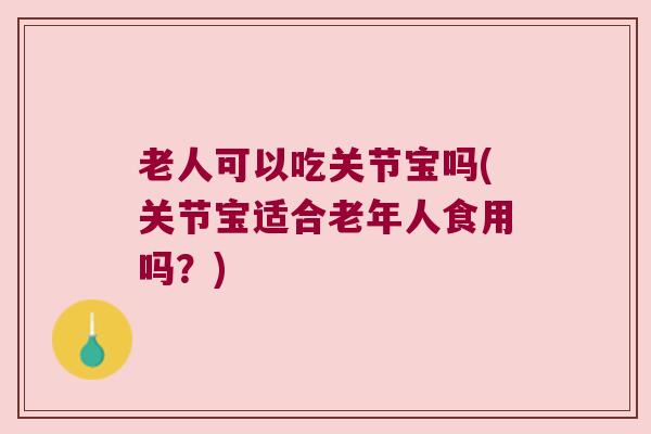 老人可以吃关节宝吗(关节宝适合老年人食用吗?) 老人可以吃关节宝吗(关节宝适合老年人食用吗?)