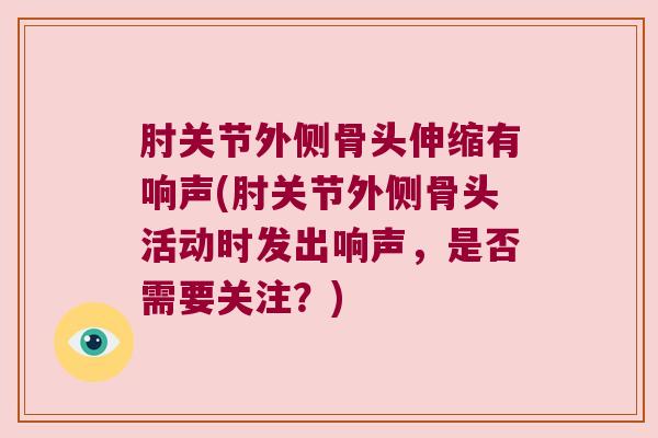 肘关节外侧骨头伸缩有响声(肘关节外侧骨头活动时发出响声,是否需要关注?) 肘关节外侧骨头伸缩有响声(肘关节外侧骨头活动时发出响声,是否需要关注?)