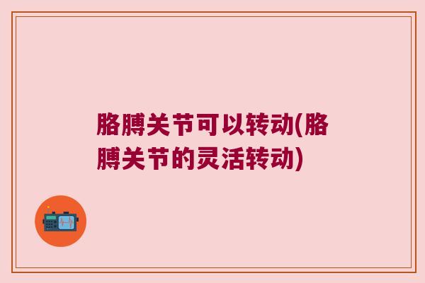 胳膊关节可以转动(胳膊关节的灵活转动) 胳膊关节可以转动(胳膊关节的灵活转动)