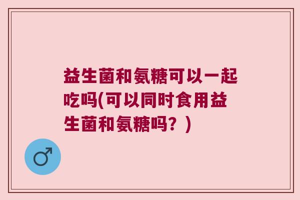 益生菌和氨糖可以一起吃吗(可以同时食用益生菌和氨糖吗？)
