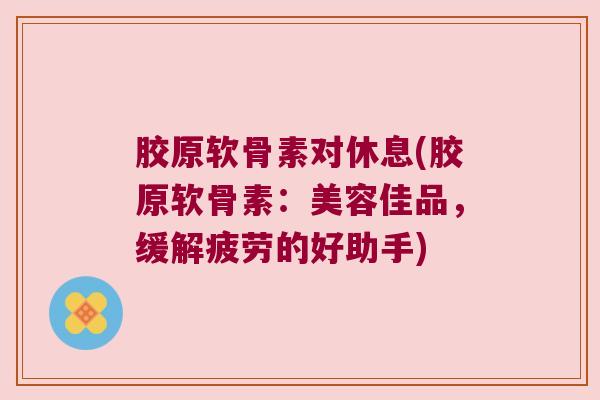 胶原软骨素对休息(胶原软骨素:美容佳品,缓解疲劳的好助手) 胶原软骨素对休息(胶原软骨素:美容佳品,缓解疲劳的好助手)