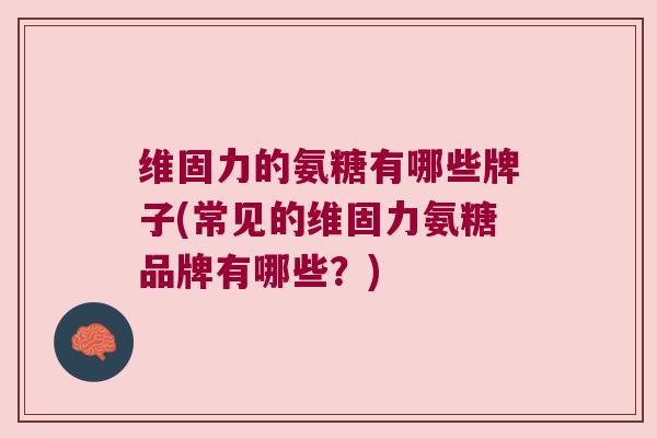 维固力的氨糖有哪些牌子(常见的维固力氨糖品牌有哪些?) 维固力的氨糖有哪些牌子(常见的维固力氨糖品牌有哪些?)