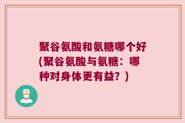 聚谷氨酸和氨糖哪个好(聚谷氨酸与氨糖：哪种对身体更有益？)