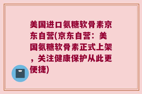 美国进口氨糖软骨素京东自营(京东自营：美国氨糖软骨素正式上架，关注健康保护从此更便捷)