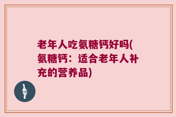 老年人吃氨糖钙好吗(氨糖钙:适合老年人补充的营养品) 老年人吃氨糖钙好吗(氨糖钙:适合老年人补充的营养品)