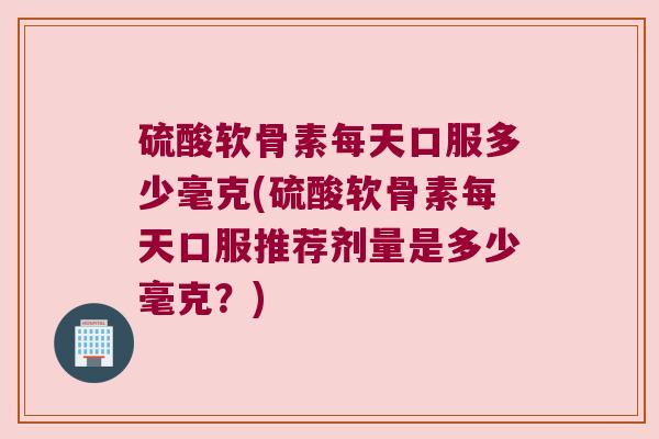 硫酸软骨素每天口服多少毫克(硫酸软骨素每天口服推荐剂量是多少毫克？)