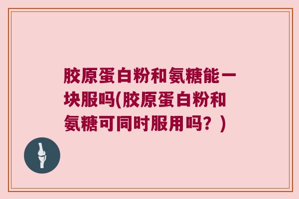 胶原蛋白粉和氨糖能一块服吗(胶原蛋白粉和氨糖可同时服用吗?) 胶原蛋白粉和氨糖能一块服吗(胶原蛋白粉和氨糖可同时服用吗?)