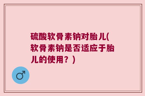 硫酸软骨素钠对胎儿(软骨素钠是否适应于胎儿的使用?) 硫酸软骨素钠对胎儿(软骨素钠是否适应于胎儿的使用?)