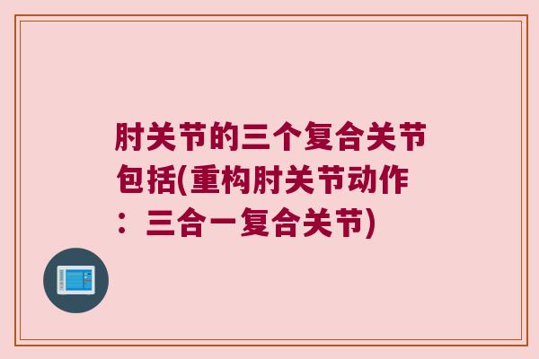 肘关节的三个复合关节包括(重构肘关节动作:三合一复合关节) 肘关节的三个复合关节包括(重构肘关节动作:三合一复合关节)